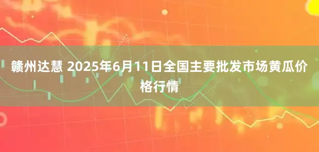 赣州达慧 2025年6月11日全国主要批发市场黄瓜价格行情