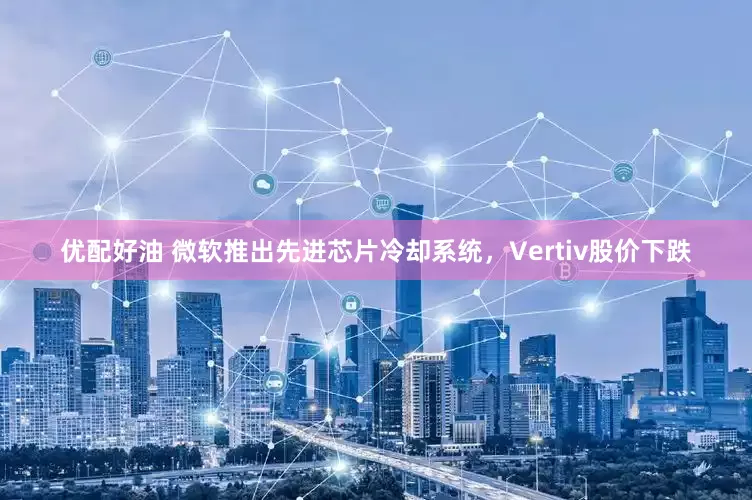 优配好油 微软推出先进芯片冷却系统，Vertiv股价下跌