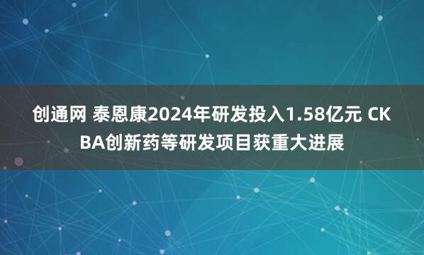 创通网 泰恩康2024年研发投入1.58亿元 CKBA创新药等研发项目获重大进展