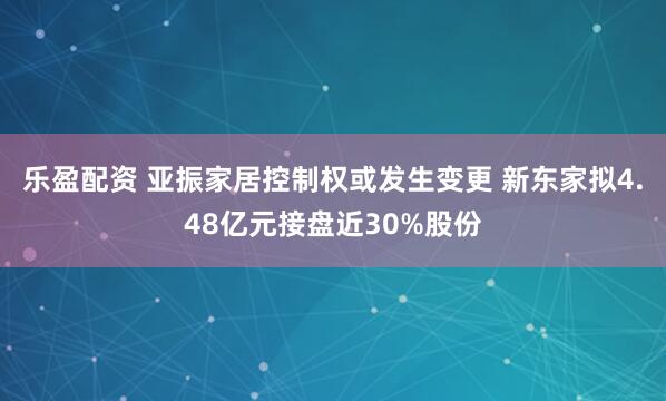 乐盈配资 亚振家居控制权或发生变更 新东家拟4.48亿元接盘近30%股份