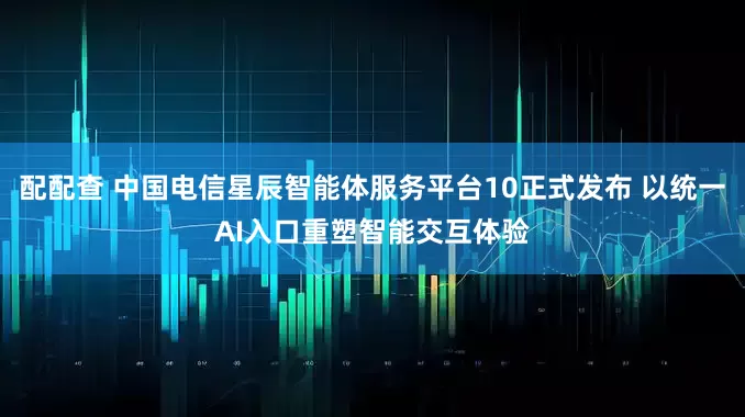 配配查 中国电信星辰智能体服务平台10正式发布 以统一AI入口重塑智能交互体验
