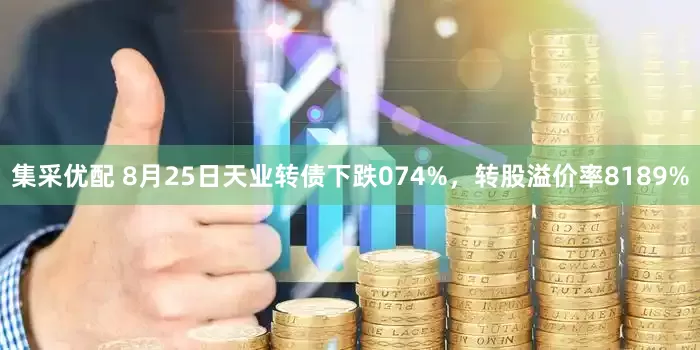 集采优配 8月25日天业转债下跌074%，转股溢价率8189%