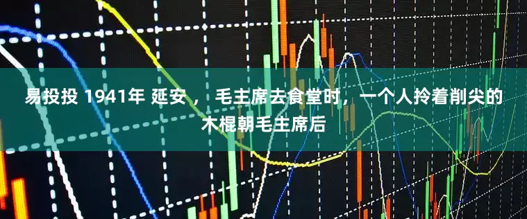 易投投 1941年 延安 ， 毛主席去食堂时，一个人拎着削尖的木棍朝毛主席后